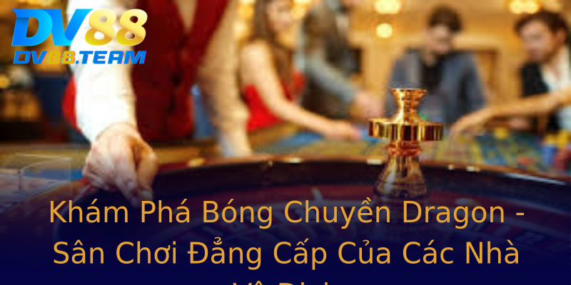 Khám Phá Bóng Chuyền Dragon - Sân Chơi Đẳng Cấp Của Các Nhà Vô Địch